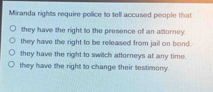 miranda rights require police to tell accused people that\no they have the right to the presence of an attorney.\no they have the right to be released from jail on bond.\no they have the right to switch attorneys at any time.\no they have the right to change their testimony.