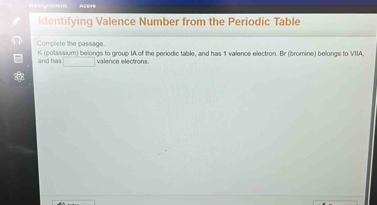 identifying valence number from the periodic table\ncomplete the passage.\nk (potassium) belongs to group ia of the periodic table, and has 1 valence electron. br (bromine) belongs to viia, and has valence electrons.