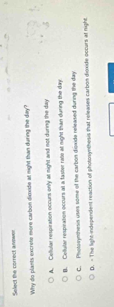 select the correct answer.\nwhy do plants excrete more carbon dioxide at night than during the day?\na. cellular respiration occurs only at night and not during the day.\nb. cellular respiration occurs at a faster rate at night than during the day.\nc. photosynthesis uses some of the carbon dioxide released during the day.\nd. the light - independent reaction of photosynthesis that releases carbon dioxide occurs at night.