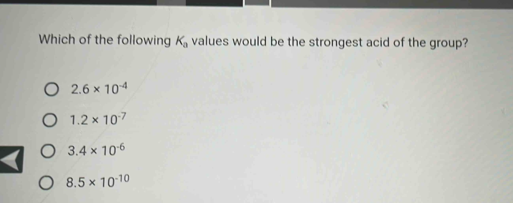 which of the following $k_{a}$ values would be the strongest acid of the group?\n$2.6\times10^{-4}$\n$1.2\times10^{-7}$\n$3.4\times10^{-6}$\n$8.5\times10^{-10}$