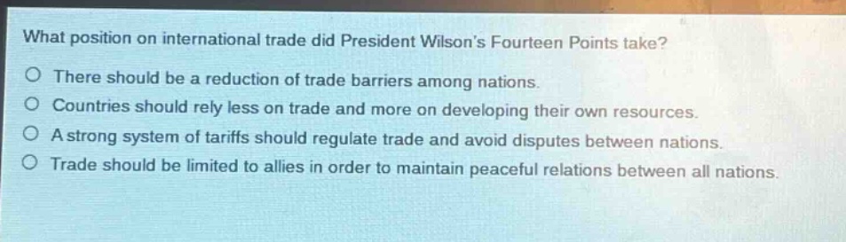 what position on international trade did president wilsons fourteen points take?\nthere should be a reduction of trade barriers among nations.\ncountries should rely less on trade and more on developing their own resources.\na strong system of tariffs should regulate trade and avoid disputes between nations.\ntrade should be limited to allies in order to maintain peaceful relations between all nations.