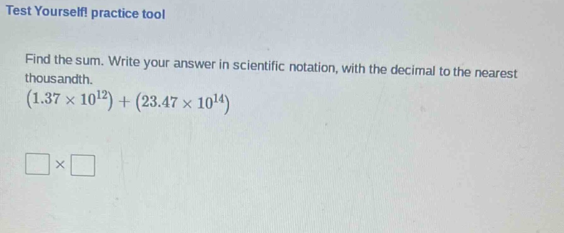 test yourself! practice tool\nfind the sum. write your answer in scientific notation, with the decimal to the nearest thousandth.\n$(1.37\times 10^{12})+(23.47\times 10^{14})$