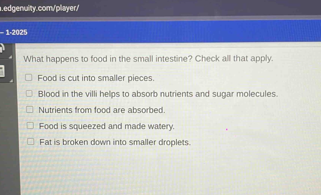 what happens to food in the small intestine? check all that apply.\nfood is cut into smaller pieces.\nblood in the villi helps to absorb nutrients and sugar molecules.\nnutrients from food are absorbed.\nfood is squeezed and made watery.\nfat is broken down into smaller droplets.