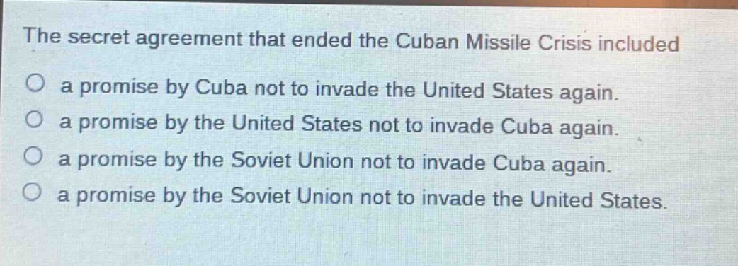 the secret agreement that ended the cuban missile crisis included\no a promise by cuba not to invade the united states again.\no a promise by the united states not to invade cuba again.\no a promise by the soviet union not to invade cuba again.\no a promise by the soviet union not to invade the united states.