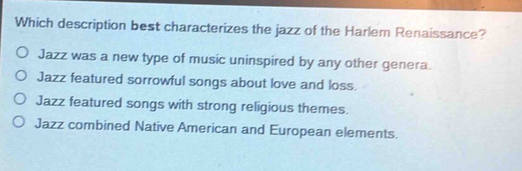 which description best characterizes the jazz of the harlem renaissance?\njazz was a new type of music uninspired by any other genera.\njazz featured sorrowful songs about love and loss.\njazz featured songs with strong religious themes.\njazz combined native american and european elements.