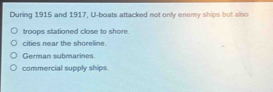 during 1915 and 1917, u - boats attacked not only enemy ships but also\ntroops stationed close to shore.\ncities near the shoreline.\ngerman submarines.\ncommercial supply ships.