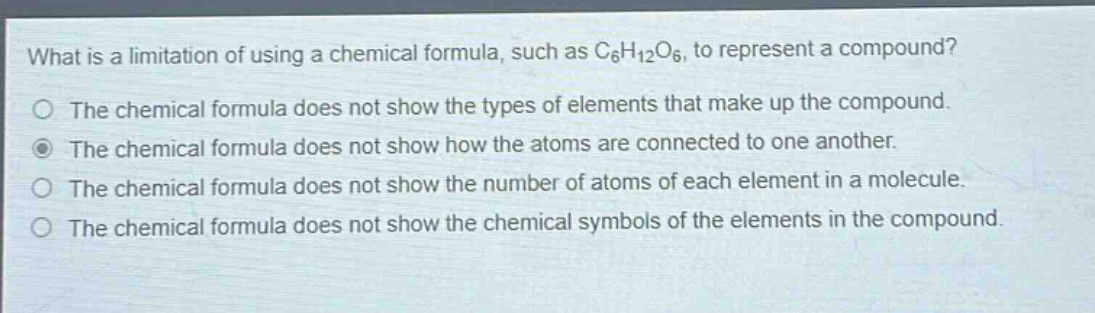what is a limitation of using a chemical formula, such as c₆h₁₂o₆, to represent a compound?\nthe chemical formula does not show the types of elements that make up the compound.\nthe chemical formula does not show how the atoms are connected to one another.\nthe chemical formula does not show the number of atoms of each element in a molecule.\nthe chemical formula does not show the chemical symbols of the elements in the compound.