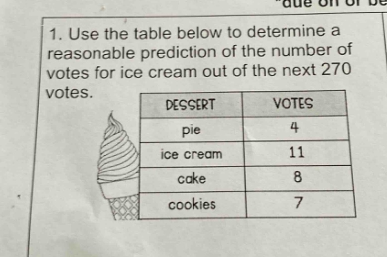1. use the table below to determine a reasonable prediction of the number of votes for ice cream out of the next 270 votes.\n| dessert | votes |\n| ---- | ---- |\n| pie | 4 |\n| ice cream | 11 |\n| cake | 8 |\n| cookies | 7 |