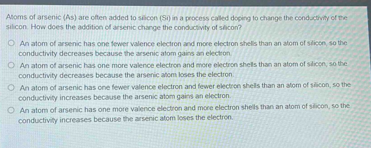 atoms of arsenic (as) are often added to silicon (si) in a process called doping to change the conductivity of the silicon. how does the addition of arsenic change the conductivity of silicon?\no an atom of arsenic has one fewer valence electron and more electron shells than an atom of silicon, so the conductivity decreases because the arsenic atom gains an electron.\no an atom of arsenic has one more valence electron and more electron shells than an atom of silicon, so the conductivity decreases because the arsenic atom loses the electron.\no an atom of arsenic has one fewer valence electron and fewer electron shells than an atom of silicon, so the conductivity increases because the arsenic atom gains an electron.\no an atom of arsenic has one more valence electron and more electron shells than an atom of silicon, so the conductivity increases because the arsenic atom loses the electron.