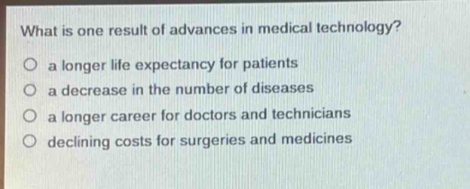 what is one result of advances in medical technology?\no a longer life expectancy for patients\no a decrease in the number of diseases\no a longer career for doctors and technicians\no declining costs for surgeries and medicines