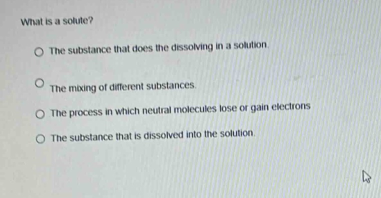 what is a solute?\nthe substance that does the dissolving in a solution.\nthe mixing of different substances.\nthe process in which neutral molecules lose or gain electrons\nthe substance that is dissolved into the solution.