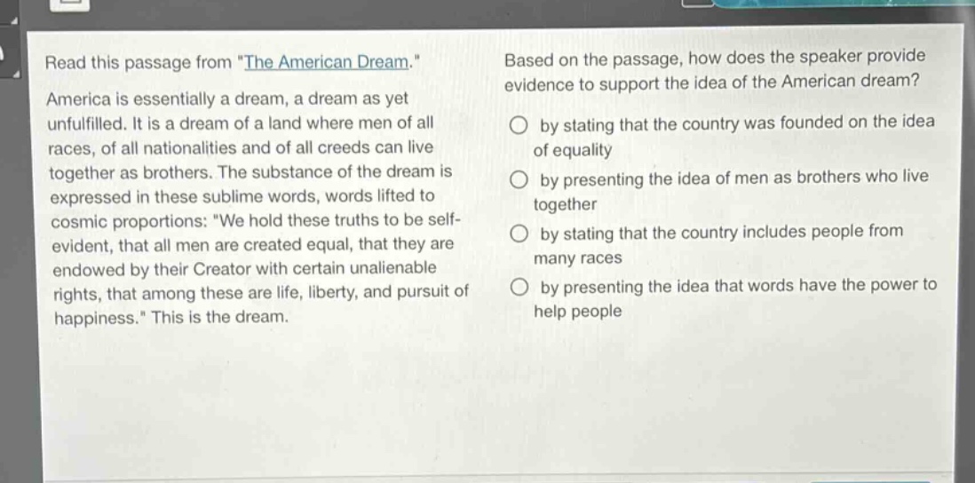 read this passage from \the american dream.\ america is essentially a dream, a dream as yet unfulfilled. it is a dream of a land where men of all races, of all nationalities and of all creeds can live together as brothers. the substance of the dream is expressed in these sublime words, words lifted to cosmic proportions: \we hold these truths to be self - evident, that all men are created equal, that they are endowed by their creator with certain unalienable rights, that among these are life, liberty, and pursuit of happiness.\ this is the dream. based on the passage, how does the speaker provide evidence to support the idea of the american dream? by stating that the country was founded on the idea of equality by presenting the idea of men as brothers who live together by stating that the country includes people from many races by presenting the idea that words have the power to help people