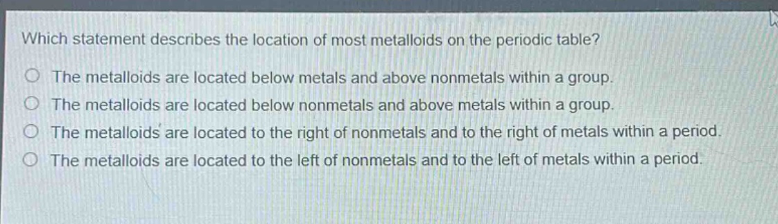 which statement describes the location of most metalloids on the periodic table?\nthe metalloids are located below metals and above nonmetals within a group.\nthe metalloids are located below nonmetals and above metals within a group.\nthe metalloids are located to the right of nonmetals and to the right of metals within a period.\nthe metalloids are located to the left of nonmetals and to the left of metals within a period.