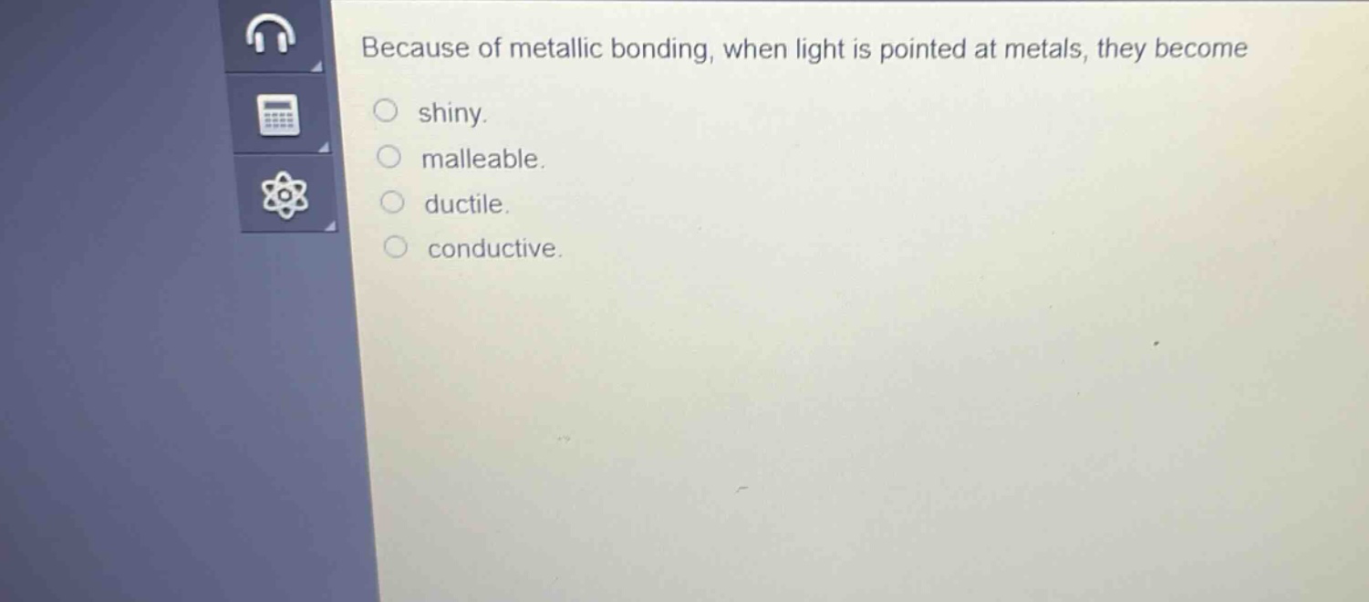because of metallic bonding, when light is pointed at metals, they become shiny. malleable. ductile. conductive.