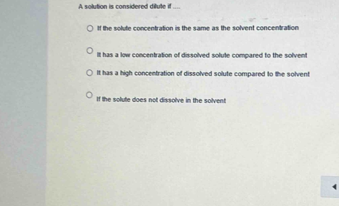 a solution is considered dilute if....\nif the solute concentration is the same as the solvent concentration\nit has a low concentration of dissolved solute compared to the solvent\nit has a high concentration of dissolved solute compared to the solvent\nif the solute does not dissolve in the solvent