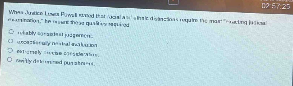 when justice lewis powell stated that racial and ethnic distinctions require the most \exacting judicial examination,\ he meant these qualities required\nreliably consistent judgement.\nexceptionally neutral evaluation.\nextremely precise consideration.\nswiftly determined punishment.
