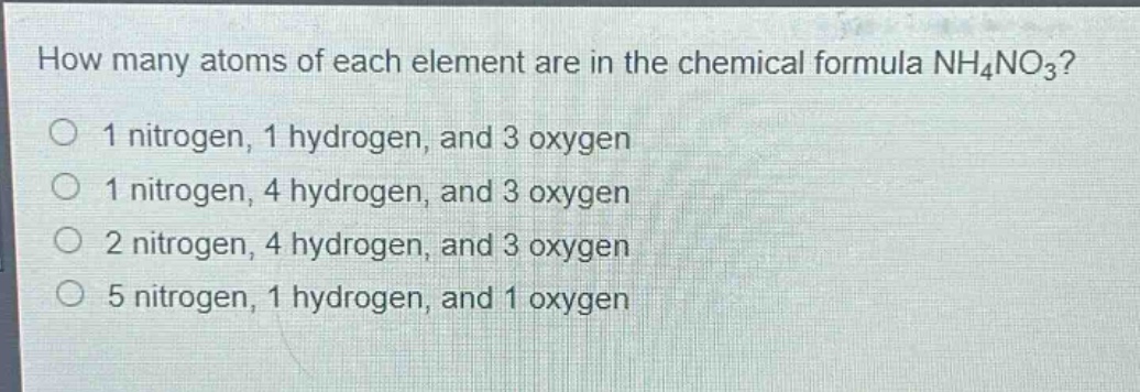 how many atoms of each element are in the chemical formula nh₄no₃?\n1 nitrogen, 1 hydrogen, and 3 oxygen\n1 nitrogen, 4 hydrogen, and 3 oxygen\n2 nitrogen, 4 hydrogen, and 3 oxygen\n5 nitrogen, 1 hydrogen, and 1 oxygen