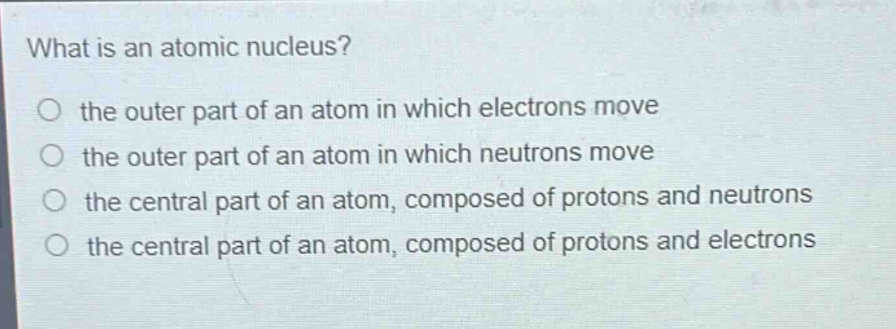 what is an atomic nucleus?\no the outer part of an atom in which electrons move\no the outer part of an atom in which neutrons move\no the central part of an atom, composed of protons and neutrons\no the central part of an atom, composed of protons and electrons