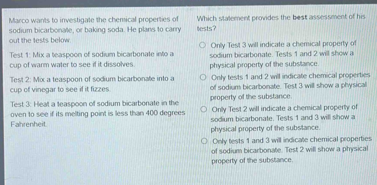 marco wants to investigate the chemical properties of sodium bicarbonate, or baking soda. he plans to carry out the tests below.\ntest 1: mix a teaspoon of sodium bicarbonate into a cup of warm water to see if it dissolves.\ntest 2: mix a teaspoon of sodium bicarbonate into a cup of vinegar to see if it fizzes.\ntest 3: heat a teaspoon of sodium bicarbonate in the oven to see if its melting point is less than 400 degrees fahrenheit.\nwhich statement provides the best assessment of his tests?\nonly test 3 will indicate a chemical property of sodium bicarbonate. tests 1 and 2 will show a physical property of the substance.\nonly tests 1 and 2 will indicate chemical properties of sodium bicarbonate. test 3 will show a physical property of the substance.\nonly test 2 will indicate a chemical property of sodium bicarbonate. tests 1 and 3 will show a physical property of the substance.\nonly tests 1 and 3 will indicate chemical properties of sodium bicarbonate. test 2 will show a physical property of the substance.