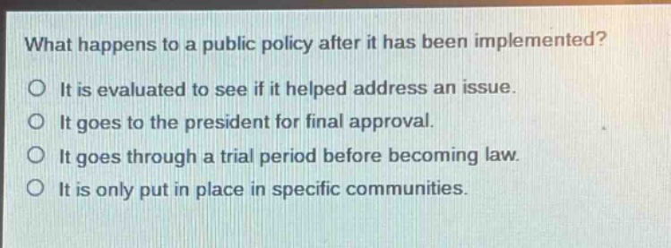what happens to a public policy after it has been implemented?\no it is evaluated to see if it helped address an issue.\no it goes to the president for final approval.\no it goes through a trial period before becoming law.\no it is only put in place in specific communities.