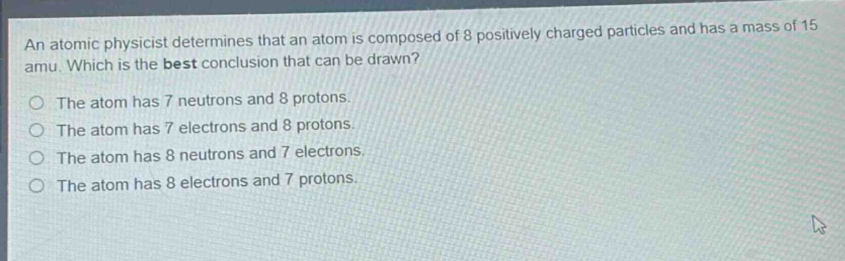 an atomic physicist determines that an atom is composed of 8 positively charged particles and has a mass of 15 amu. which is the best conclusion that can be drawn?\nthe atom has 7 neutrons and 8 protons.\nthe atom has 7 electrons and 8 protons.\nthe atom has 8 neutrons and 7 electrons.\nthe atom has 8 electrons and 7 protons.