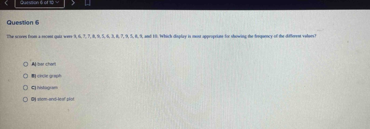 question 6\nthe scores from a recent quiz were 9, 6, 7, 7, 8, 9, 5, 6, 3, 8, 7, 9, 5, 8, 9, and 10. which display is most appropriate for showing the frequency of the different values?\na) bar chart\nb) circle graph\nc) histogram\nd) stem - and - leaf plot