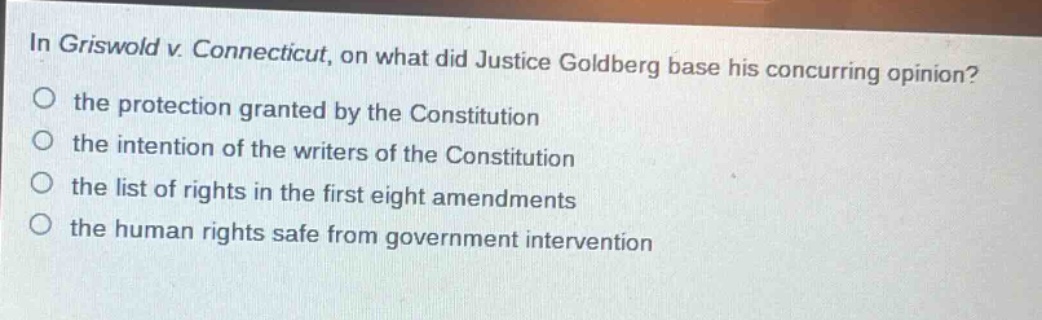 in griswold v. connecticut, on what did justice goldberg base his concurring opinion?\no the protection granted by the constitution\no the intention of the writers of the constitution\no the list of rights in the first eight amendments\no the human rights safe from government intervention