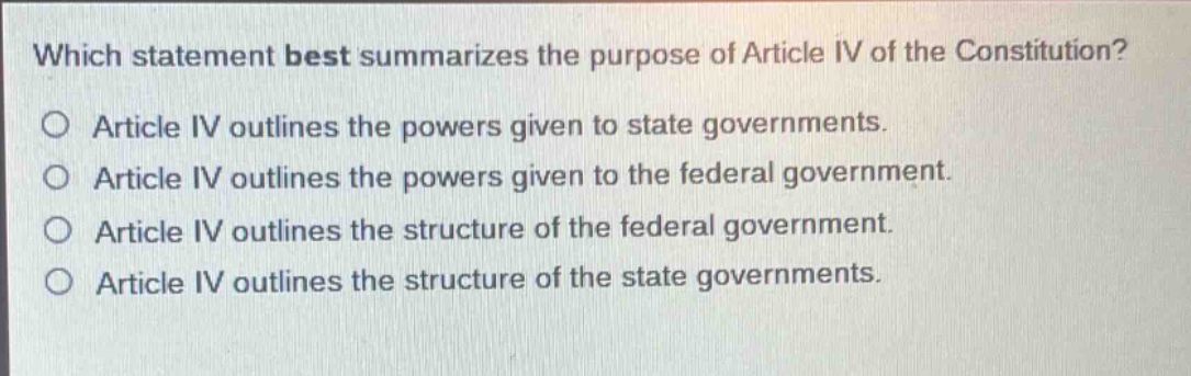 which statement best summarizes the purpose of article iv of the constitution?\no article iv outlines the powers given to state governments.\no article iv outlines the powers given to the federal government.\no article iv outlines the structure of the federal government.\no article iv outlines the structure of the state governments.