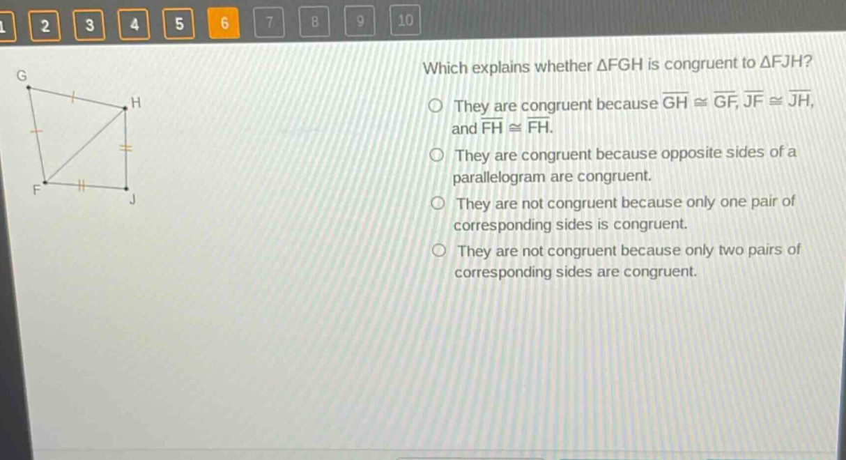 which explains whether △fgh is congruent to △fjh? they are congruent because (overline{gh}congoverline{gf},overline{jf}congoverline{jh},) and (overline{fh}congoverline{fh}). they are congruent because opposite sides of a parallelogram are congruent. they are not congruent because only one pair of corresponding sides is congruent. they are not congruent because only two pairs of corresponding sides are congruent.