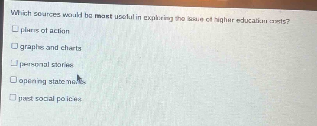 which sources would be most useful in exploring the issue of higher education costs?\n□ plans of action\n□ graphs and charts\n□ personal stories\n□ opening statements\n□ past social policies