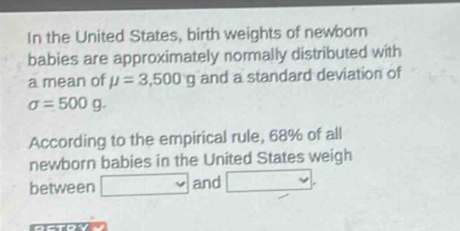 in the united states, birth weights of newborn babies are approximately normally distributed with a mean of $mu = 3,500$ g and a standard deviation of $sigma = 500$ g. according to the empirical rule, 68% of all newborn babies in the united states weigh between and.