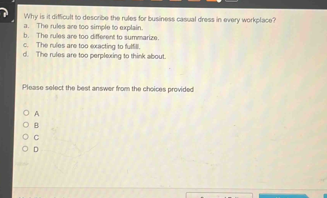 why is it difficult to describe the rules for business casual dress in every workplace?\na. the rules are too simple to explain.\nb. the rules are too different to summarize.\nc. the rules are too exacting to fulfill.\nd. the rules are too perplexing to think about.\nplease select the best answer from the choices provided\no a\no b\no c\no d