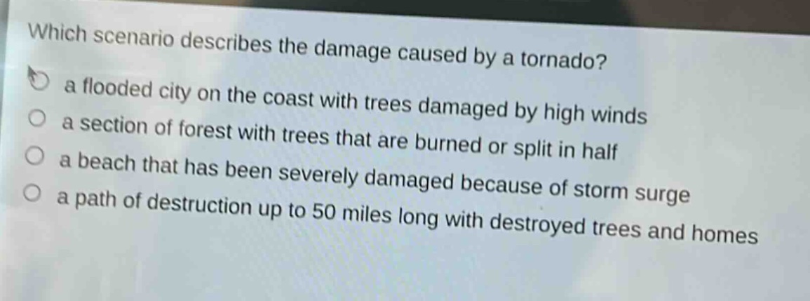 which scenario describes the damage caused by a tornado?\n a flooded city on the coast with trees damaged by high winds\n a section of forest with trees that are burned or split in half\n a beach that has been severely damaged because of storm surge\n a path of destruction up to 50 miles long with destroyed trees and homes