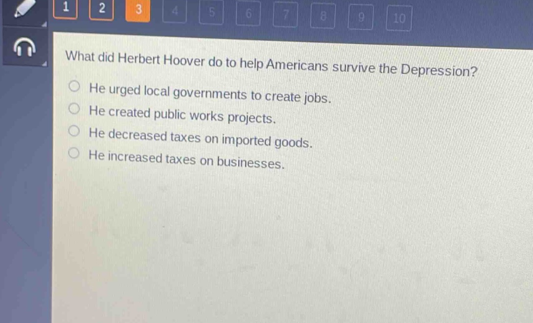 what did herbert hoover do to help americans survive the depression?\nhe urged local governments to create jobs.\nhe created public works projects.\nhe decreased taxes on imported goods.\nhe increased taxes on businesses.