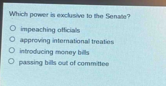 which power is exclusive to the senate?\no impeaching officials\no approving international treaties\no introducing money bills\no passing bills out of committee
