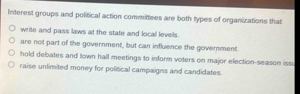 interest groups and political action committees are both types of organizations that\no write and pass laws at the state and local levels.\no are not part of the government, but can influence the government.\no hold debates and town hall meetings to inform voters on major election - season issues.\no raise unlimited money for political campaigns and candidates.