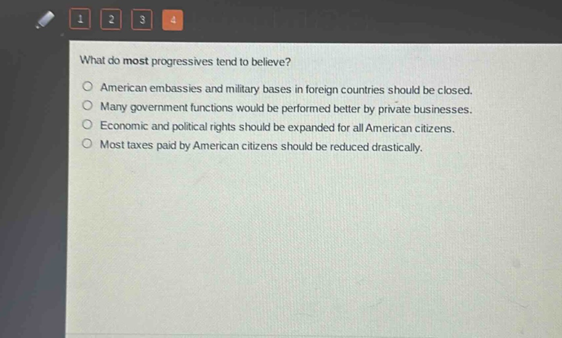 what do most progressives tend to believe?\no american embassies and military bases in foreign countries should be closed.\no many government functions would be performed better by private businesses.\no economic and political rights should be expanded for all american citizens.\no most taxes paid by american citizens should be reduced drastically.