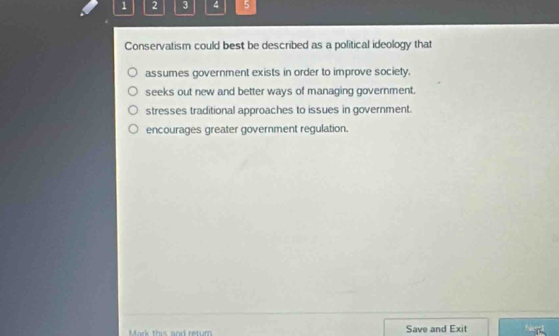 conservatism could best be described as a political ideology that\nassumes government exists in order to improve society.\nseeks out new and better ways of managing government.\nstresses traditional approaches to issues in government.\nencourages greater government regulation.