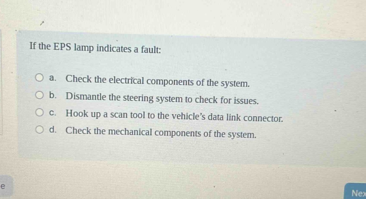 if the eps lamp indicates a fault:\no a. check the electrical components of the system.\no b. dismantle the steering system to check for issues.\no c. hook up a scan tool to the vehicle’s data link connector.\no d. check the mechanical components of the system.
