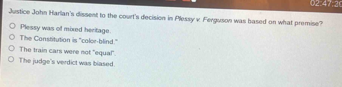 justice john harlans dissent to the courts decision in plessy v. ferguson was based on what premise?\nplessy was of mixed heritage.\nthe constitution is \color - blind.\\nthe train cars were not \equal\.\nthe judges verdict was biased.