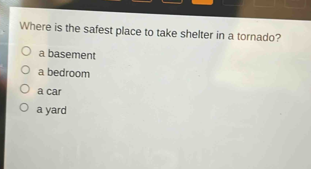 where is the safest place to take shelter in a tornado?\n○ a basement\n○ a bedroom\n○ a car\n○ a yard
