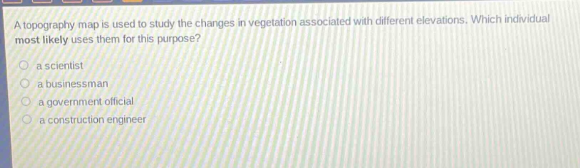 a topography map is used to study the changes in vegetation associated with different elevations. which individual most likely uses them for this purpose?\n a scientist\n a businessman\n a government official\n a construction engineer