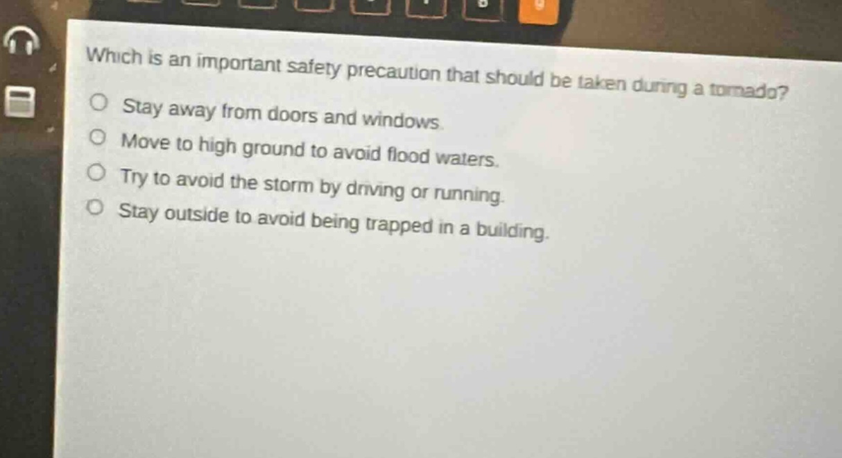 which is an important safety precaution that should be taken during a tornado?\nstay away from doors and windows.\nmove to high ground to avoid flood waters.\ntry to avoid the storm by driving or running.\nstay outside to avoid being trapped in a building.