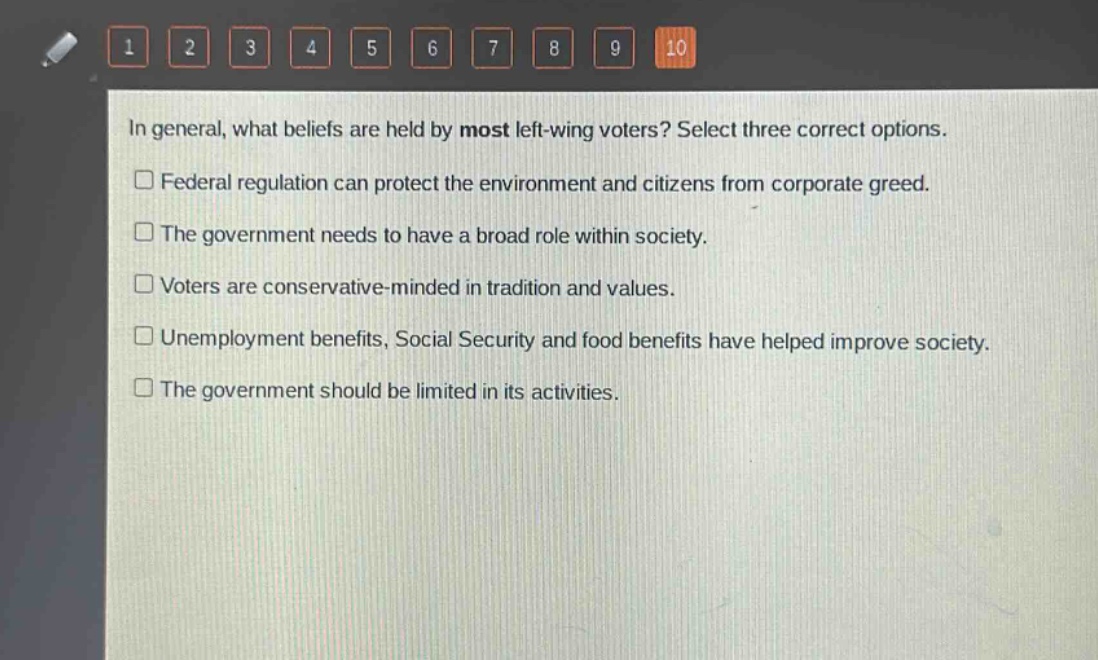 in general, what beliefs are held by most left - wing voters? select three correct options.\n□ federal regulation can protect the environment and citizens from corporate greed.\n□ the government needs to have a broad role within society.\n□ voters are conservative - minded in tradition and values.\n□ unemployment benefits, social security and food benefits have helped improve society.\n□ the government should be limited in its activities.