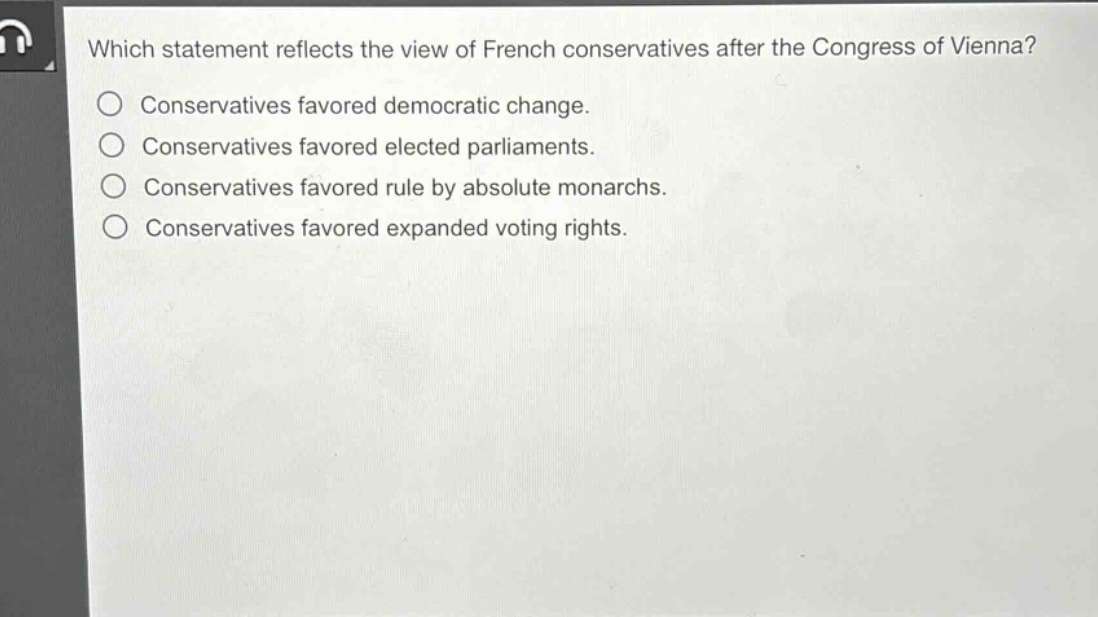 which statement reflects the view of french conservatives after the congress of vienna?\nconservatives favored democratic change.\nconservatives favored elected parliaments.\nconservatives favored rule by absolute monarchs.\nconservatives favored expanded voting rights.