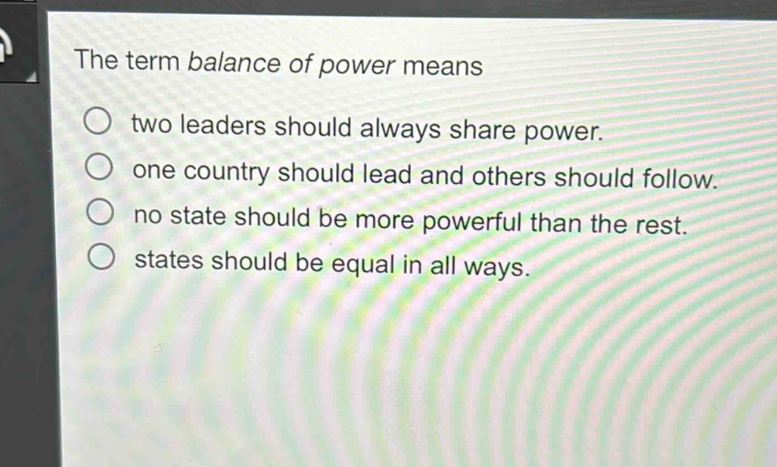 the term balance of power means\ntwo leaders should always share power.\none country should lead and others should follow.\nno state should be more powerful than the rest.\nstates should be equal in all ways.