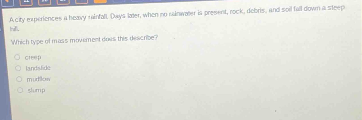 a city experiences a heavy rainfall. days later, when no rainwater is present, rock, debris, and soil fall down a steep hill. which type of mass movement does this describe?\ncreep\nlandslide\nmudflow\nslump