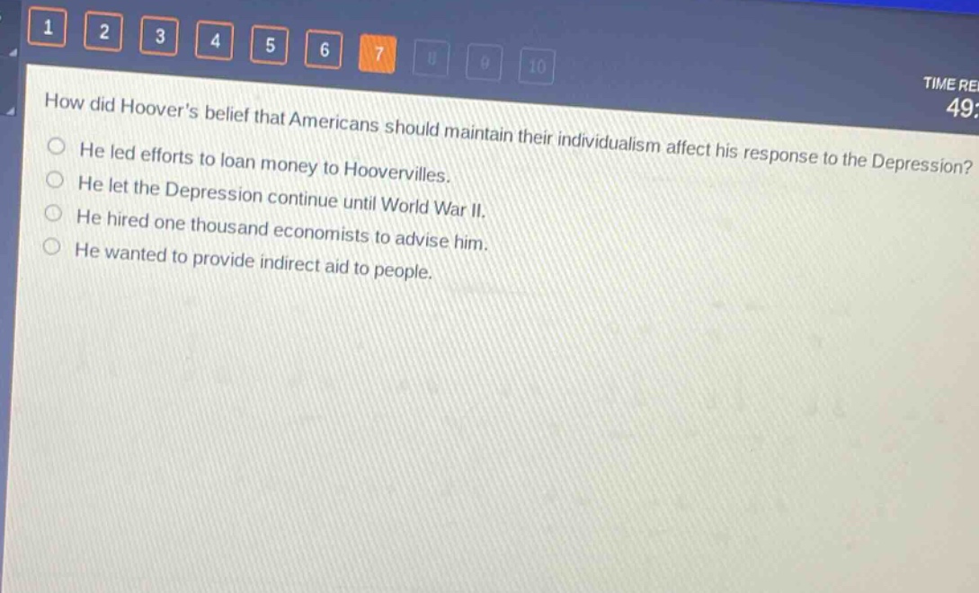 how did hoovers belief that americans should maintain their individualism affect his response to the depression?\nhe led efforts to loan money to hoovervilles.\nhe let the depression continue until world war ii.\nhe hired one thousand economists to advise him.\nhe wanted to provide indirect aid to people.