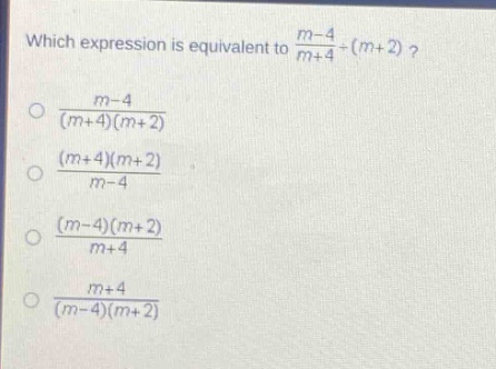 which expression is equivalent to $\frac{m - 4}{m + 4}div(m + 2)$?\n$\frac{m - 4}{(m + 4)(m + 2)}$\n$\frac{(m + 4)(m + 2)}{m - 4}$\n$\frac{(m - 4)(m + 2)}{m + 4}$\n$\frac{m + 4}{(m - 4)(m + 2)}$