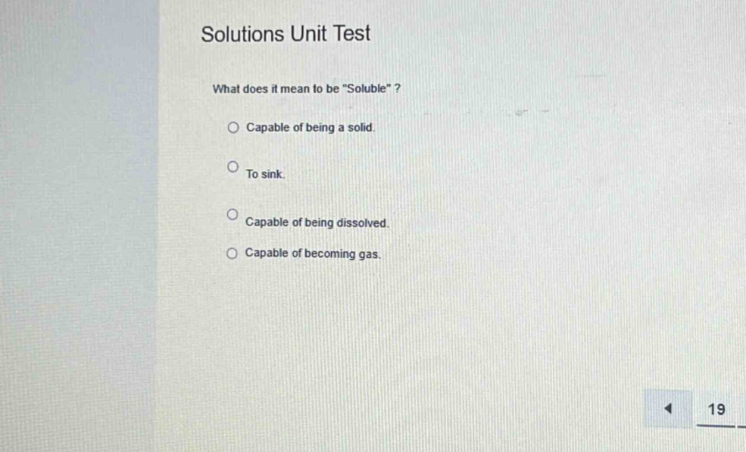 solutions unit test\nwhat does it mean to be \soluble\?\ncapable of being a solid.\nto sink.\ncapable of being dissolved.\ncapable of becoming gas.